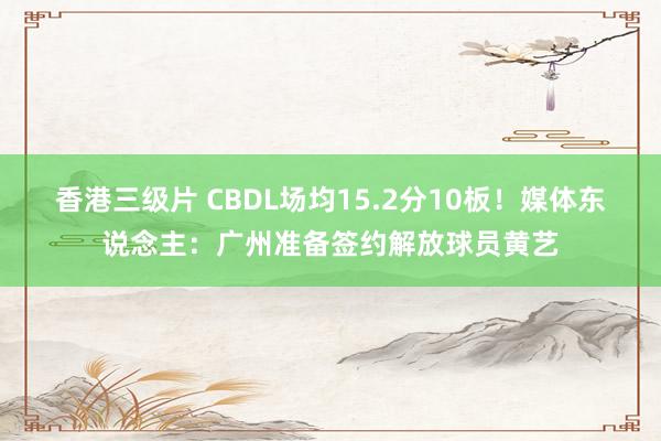 香港三级片 CBDL场均15.2分10板！媒体东说念主：广州准备签约解放球员黄艺