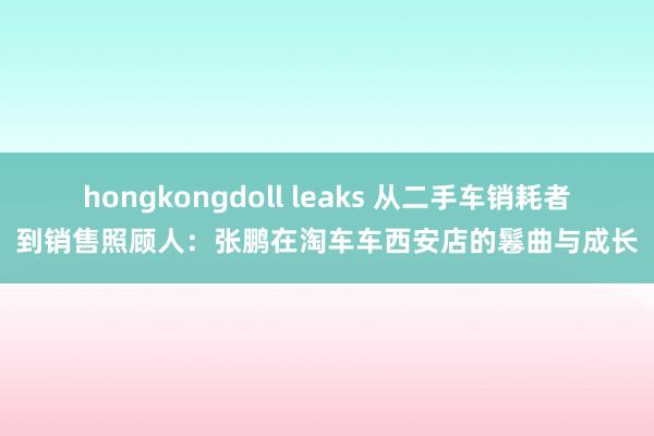 hongkongdoll leaks 从二手车销耗者到销售照顾人：张鹏在淘车车西安店的鬈曲与成长