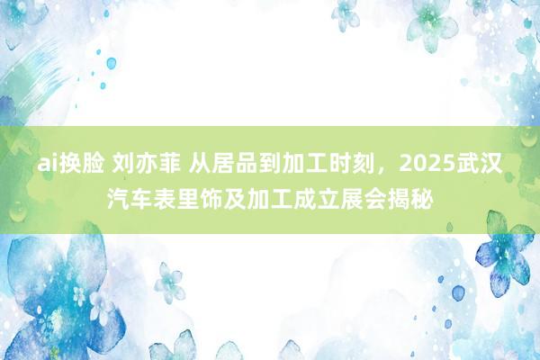 ai换脸 刘亦菲 从居品到加工时刻，2025武汉汽车表里饰及加工成立展会揭秘