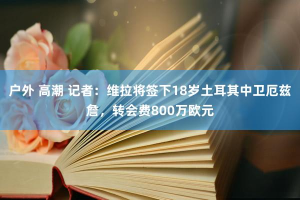 户外 高潮 记者：维拉将签下18岁土耳其中卫厄兹詹，转会费800万欧元