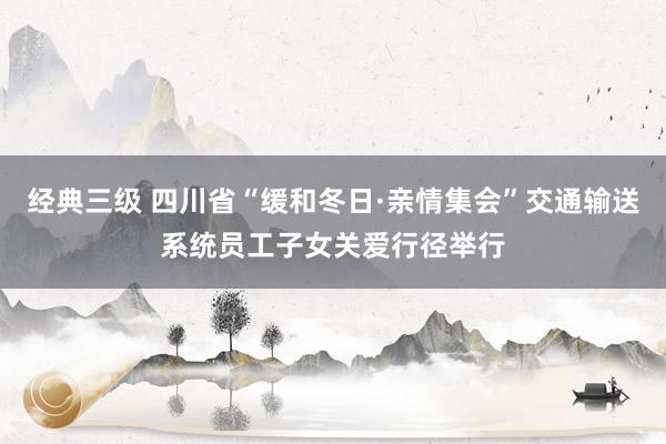 经典三级 四川省“缓和冬日·亲情集会”交通输送系统员工子女关爱行径举行