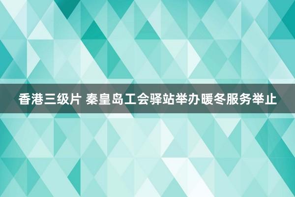 香港三级片 秦皇岛工会驿站举办暖冬服务举止