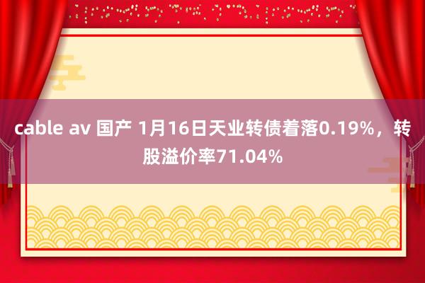 cable av 国产 1月16日天业转债着落0.19%，转股溢价率71.04%