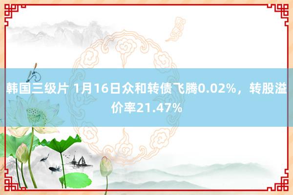 韩国三级片 1月16日众和转债飞腾0.02%，转股溢价率21.47%