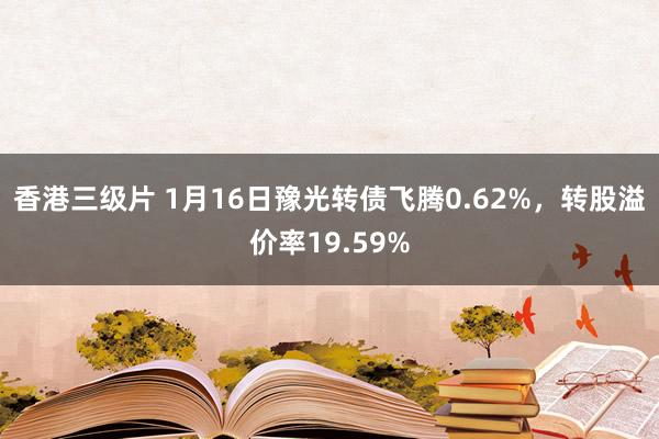 香港三级片 1月16日豫光转债飞腾0.62%，转股溢价率19.59%