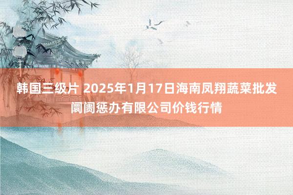 韩国三级片 2025年1月17日海南凤翔蔬菜批发阛阓惩办有限公司价钱行情