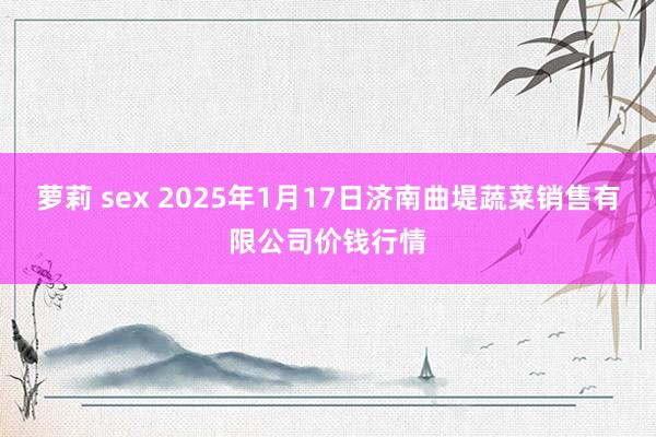 萝莉 sex 2025年1月17日济南曲堤蔬菜销售有限公司价钱行情