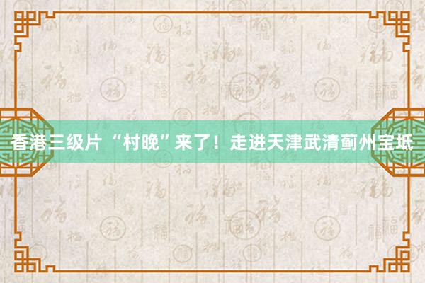 香港三级片 “村晚”来了！走进天津武清蓟州宝坻