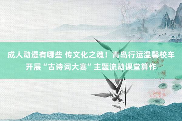 成人动漫有哪些 传文化之魂！青岛行运温馨校车开展“古诗词大赛”主题流动课堂算作