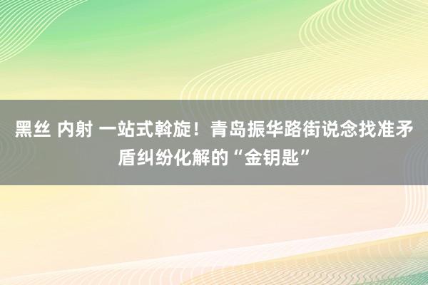 黑丝 内射 一站式斡旋！青岛振华路街说念找准矛盾纠纷化解的“金钥匙”