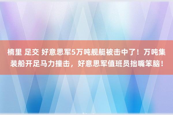 楠里 足交 好意思军5万吨舰艇被击中了！万吨集装船开足马力撞击，好意思军值班员拙嘴笨脑！