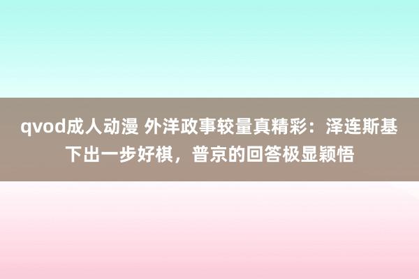 qvod成人动漫 外洋政事较量真精彩：泽连斯基下出一步好棋，普京的回答极显颖悟