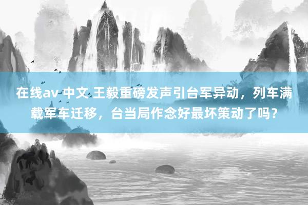 在线av 中文 王毅重磅发声引台军异动，列车满载军车迁移，台当局作念好最坏策动了吗？