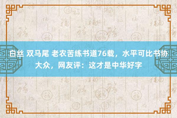 白丝 双马尾 老农苦练书道76载，水平可比书协大众，网友评：这才是中华好字