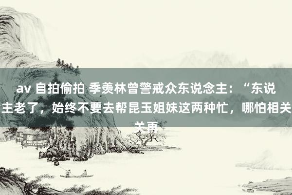 av 自拍偷拍 季羡林曾警戒众东说念主：“东说念主老了，始终不要去帮昆玉姐妹这两种忙，哪怕相关再