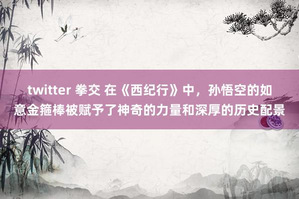 twitter 拳交 在《西纪行》中，孙悟空的如意金箍棒被赋予了神奇的力量和深厚的历史配景