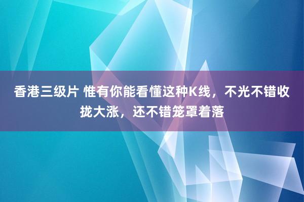 香港三级片 惟有你能看懂这种K线，不光不错收拢大涨，还不错笼罩着落