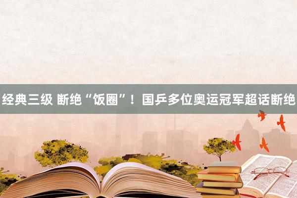 经典三级 断绝“饭圈”！国乒多位奥运冠军超话断绝