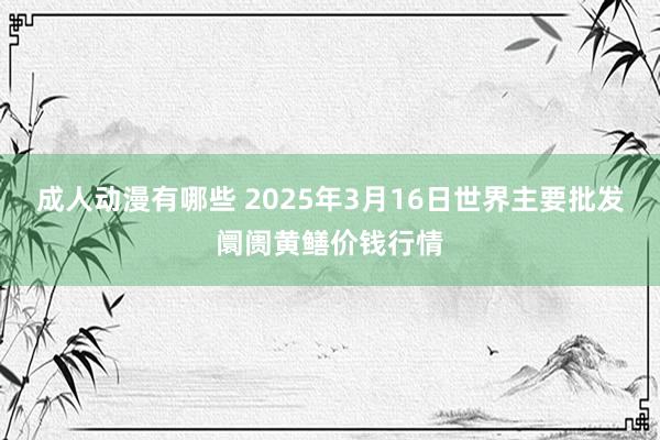 成人动漫有哪些 2025年3月16日世界主要批发阛阓黄鳝价钱行情