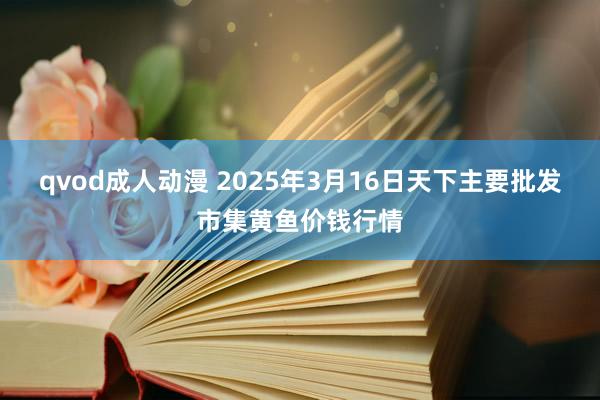 qvod成人动漫 2025年3月16日天下主要批发市集黄鱼价钱行情