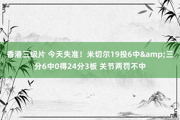 香港三级片 今天失准！米切尔19投6中&三分6中0得24分3板 关节两罚不中