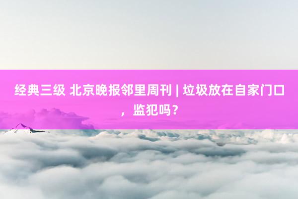 经典三级 北京晚报邻里周刊 | 垃圾放在自家门口，监犯吗？