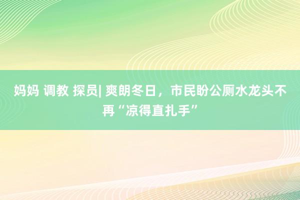 妈妈 调教 探员| 爽朗冬日，市民盼公厕水龙头不再“凉得直扎手”