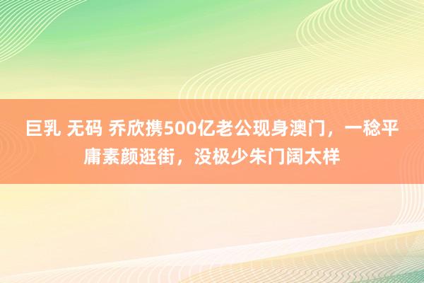 巨乳 无码 乔欣携500亿老公现身澳门，一稔平庸素颜逛街，没极少朱门阔太样