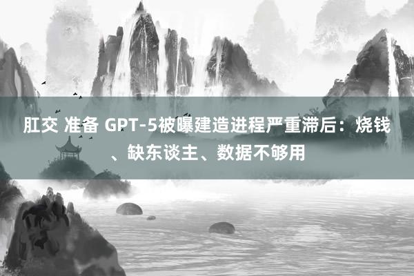 肛交 准备 GPT-5被曝建造进程严重滞后：烧钱、缺东谈主、数据不够用