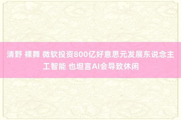 清野 裸舞 微软投资800亿好意思元发展东说念主工智能 也坦言AI会导致休闲