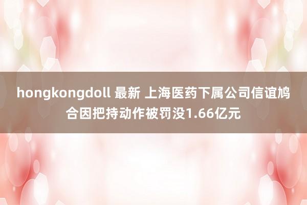 hongkongdoll 最新 上海医药下属公司信谊鸠合因把持动作被罚没1.66亿元