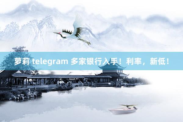 萝莉 telegram 多家银行入手！利率，新低！