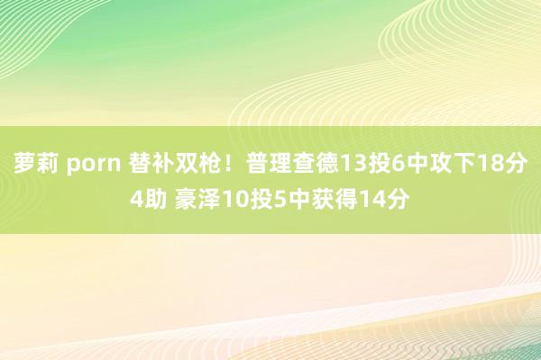 萝莉 porn 替补双枪！普理查德13投6中攻下18分4助 豪泽10投5中获得14分